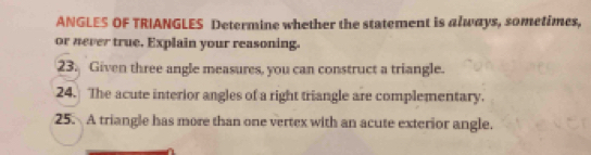 ANGLES OF TRIANGLES Determine whether the statement is always, sometimes, 
or never true. Explain your reasoning. 
23. Given three angle measures, you can construct a triangle. 
24. The acute interior angles of a right triangle are complementary. 
25. A triangle has more than one vertex with an acute exterior angle.