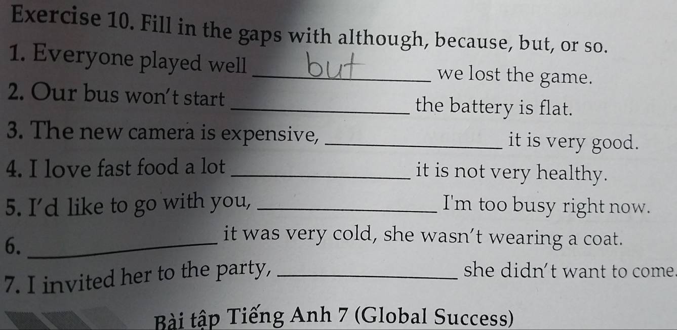 Fill in the gaps with although, because, but, or so. 
1. Everyone played well _we lost the game. 
2. Our bus won’t start _the battery is flat. 
3. The new camera is expensive, _it is very good. 
4. I love fast food a lot _it is not very healthy. 
5. I’d like to go with you, _I'm too busy right now. 
6._ 
it was very cold, she wasn’t wearing a coat. 
7. I invited her to the party,_ 
she didn’t want to come 
Bài tập Tiếng Anh 7 (Global Success)