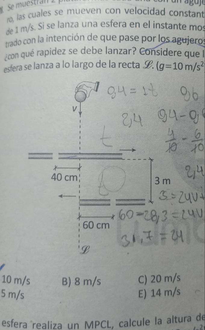 Se muestran 
ro, las cuales se mueven con velocidad constant
de 1 m/s. Si se lanza una esfera en el instante mos
trado con la intención de que pase por los agujeros
¿con qué rapidez se debe lanzar? Considere que l
esfera se lanza a lo largo de la recta L. (g=10m/s^2
10 m/s B) 8 m/s C) 20 m/s
5 m/s E) 14 m/s
esfera realiza un MPCL, calcule la altura de