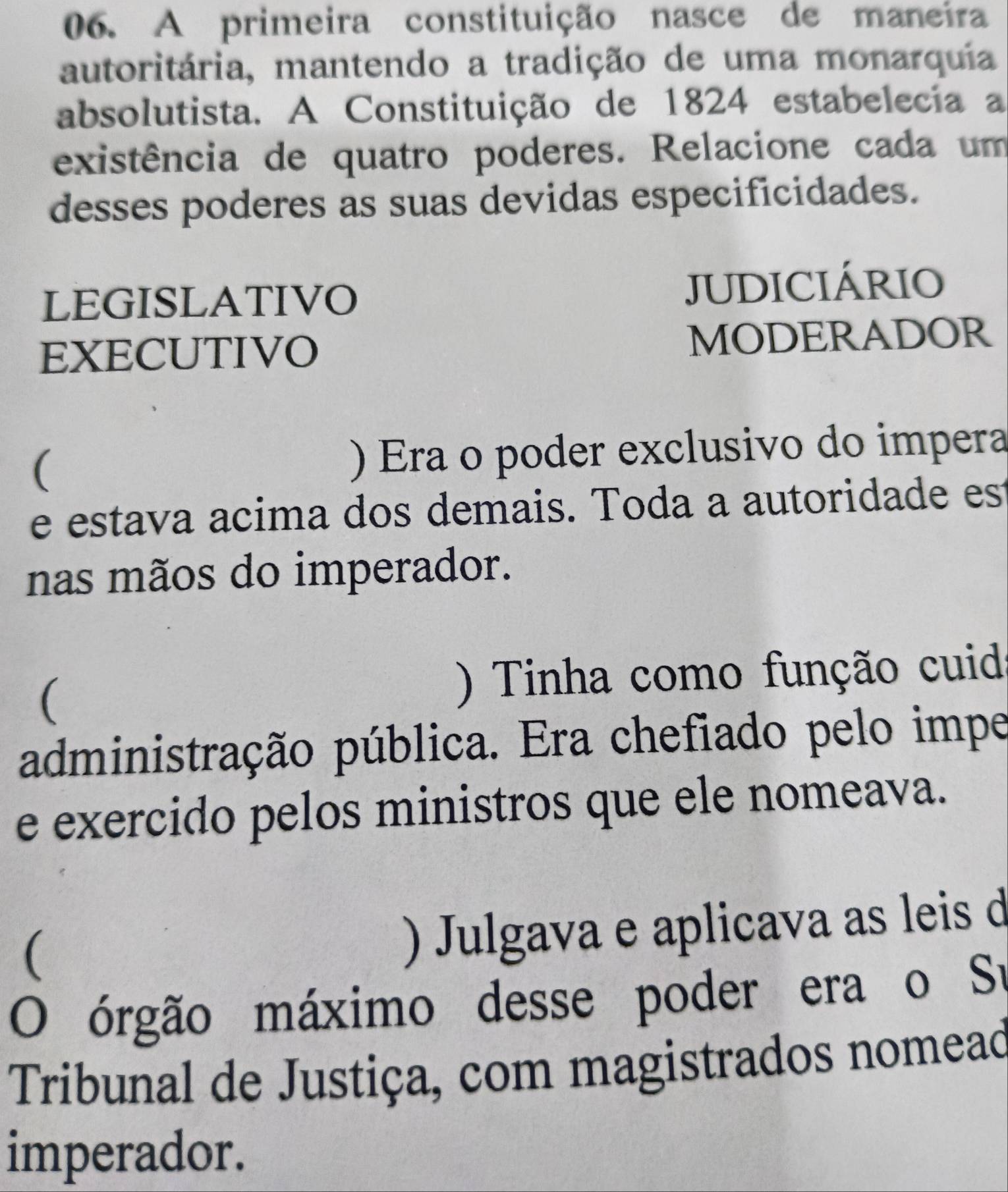 A primeira constituição nasce de maneira
autoritária, mantendo a tradição de uma monarquia
absolutista. A Constituição de 1824 estabelecia a
existência de quatro poderes. Relacione cada um
desses poderes as suas devidas especificidades.
LEGISLATIVO JUDICIÁRIO
EXECUTIVO MODERADOR
( ) Era o poder exclusivo do impera
e estava acima dos demais. Toda a autoridade es
nas mãos do imperador.
( ) Tinha como função cuid
administração pública. Era chefiado pelo impe
e exercido pelos ministros que ele nomeava.
(
) Julgava e aplicava as leis d
O órgão máximo desse poder era o Su
Tribunal de Justiça, com magistrados nomead
imperador.