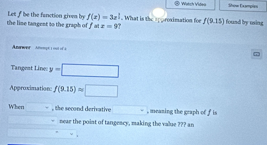 Watch Video Show Examples 
Let ƒ be the function given by f(x)=3x^(frac 3)2. What is the approximation for f(9.15) found by using 
the line tangent to the graph of fat x=9 ? 
Answer Attempt 1 out of 2 
Tangent Line: y=□
Approximation: f(9.15)approx □
When □ vee  , the second derivative , meaning the graph of f is 
near the point of tangency, making the value ??? an