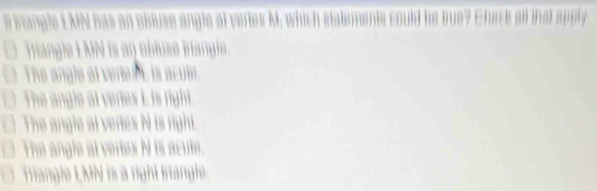 # frangle L MN has an obluse angle at veriex M, ack all that apply
Triangle LMN is an obluse irianglie
The angle at verent, is acule.
The angle at vertex i is right.
The angle at veries N is right.
The angle at vertex N is acute.
Triangle LMN is a right irangle.