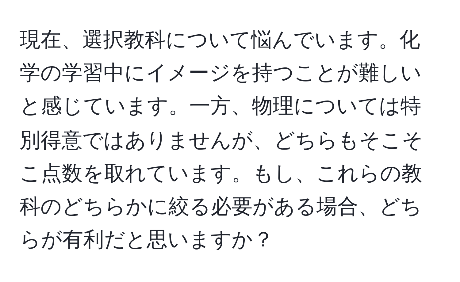 現在、選択教科について悩んでいます。化学の学習中にイメージを持つことが難しいと感じています。一方、物理については特別得意ではありませんが、どちらもそこそこ点数を取れています。もし、これらの教科のどちらかに絞る必要がある場合、どちらが有利だと思いますか？