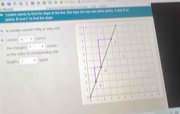 a v , 
==== 10=== 
Tieady 
London wants to find the slope of the line. She says she can use either points A and f or 
points # and C to find the slope. 
w s London correct? Why or why not? 
* Lenden is correet. 
The triangles simitor 
so the ratios of corresponding side 
lengths equal