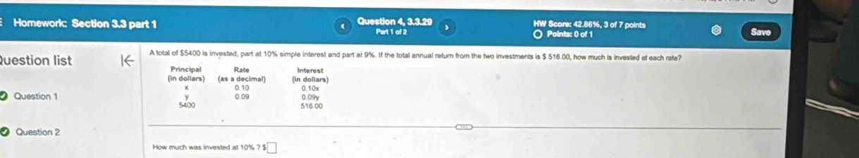 Homework: Section 3.3 part 1 Question 4, 3.3.29 HW Score: 42.86%, 3 of 7 points 
Part 1 of 2 O Points: 0 of 1 Save 
A total of $5400 is invested, part at 10% simple interest and part at 9%. If the total annual return from the two investments is $ 516.00, how much is invested at each rate? 
Question list Interest 
Principal Rate 
(in dollars) (as a decimal) (in dollars) 
x 0.10 0.10x
Question 1 0.09 516.00 0.09y
5400
Question 2 
How much was invested at 10% ? $□