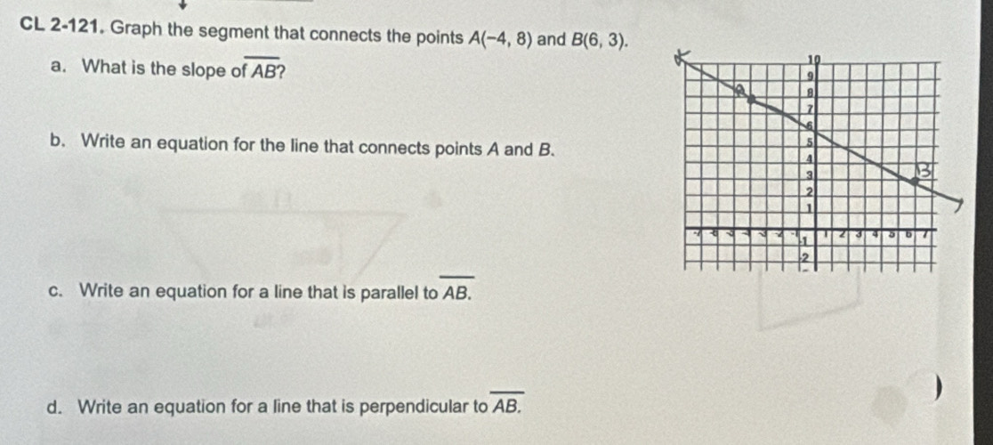 CL 2-121. Graph the segment that connects the points A(-4,8) and B(6,3). 
a. What is the slope c overline fAB'
b. Write an equation for the line that connects points A and B. 
c. Write an equation for a line that is parallel to overline AB.
d. Write an equation for a line that is perpendicular to overline AB.