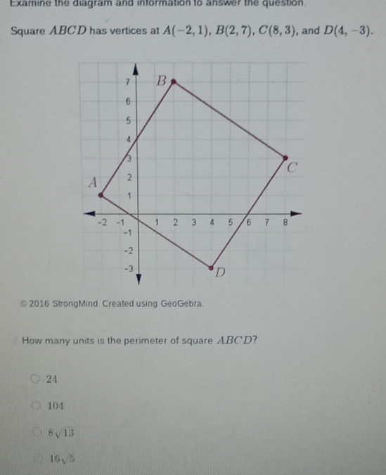 Examine the diagram and information to answer the question.
Square ABCD has vertices at A(-2,1), B(2,7), C(8,3) , and D(4,-3). 
2016 StrongMind. Created using GeoGebra.
How many units is the perimeter of square ABCD?
24
104
8sqrt(13)
16sqrt(5)