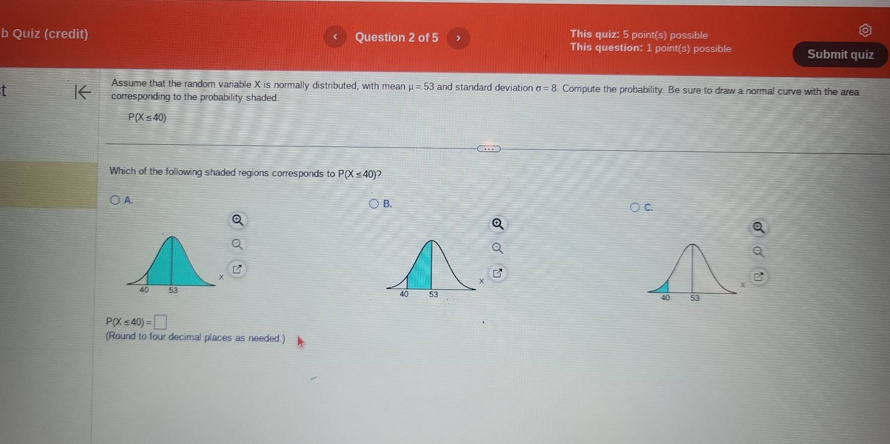 Quiz (credit) Question 2 of 5 > This quiz: 5 point(s) possible
This question: 1 point(s) possible Submit quiz
Assume that the random variable X is normally distributed, with mean mu =53 and standard deviation sigma =8 Compute the probability. Be sure to draw a normal curve with the area
corresponding to the probability shaded.
P(X≤ 40)
Which of the following shaded regions corresponds to P(X≤ 40)?
A.
B.

P(X≤ 40)=□
(Round to four decimal places as needed.)