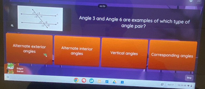 20/30
Angle 3 and Angle 6 are examples of which type of
angle pair?
Alternate exterior Alternate interior Vertical angles Corresponding angles
angles angles
1
Edgar
Garza
Skip
Oct
12:1s “