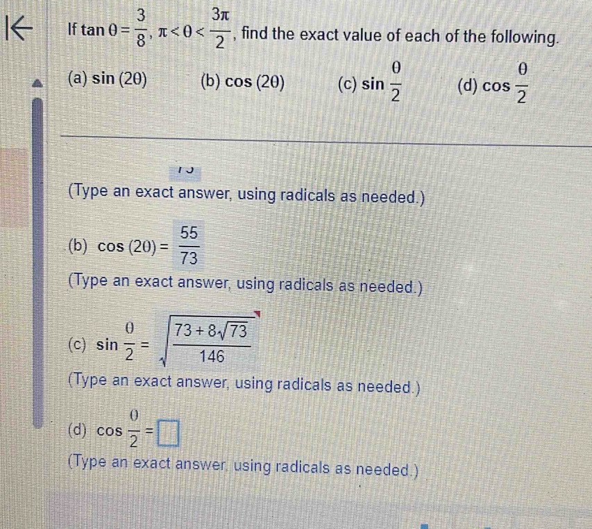 If tan θ = 3/8 , π , find the exact value of each of the following. 
(a) sin (2θ ) (b) cos (2θ ) (c) sin  θ /2  (d) cos  θ /2 
(Type an exact answer, using radicals as needed.) 
(b) cos (20)= 55/73 
(Type an exact answer, using radicals as needed.) 
(c) sin  0/2 =sqrt(frac 73+8sqrt 73)146
(Type an exact answer, using radicals as needed.) 
(d) cos  0/2 =□
(Type an exact answer, using radicals as needed.)