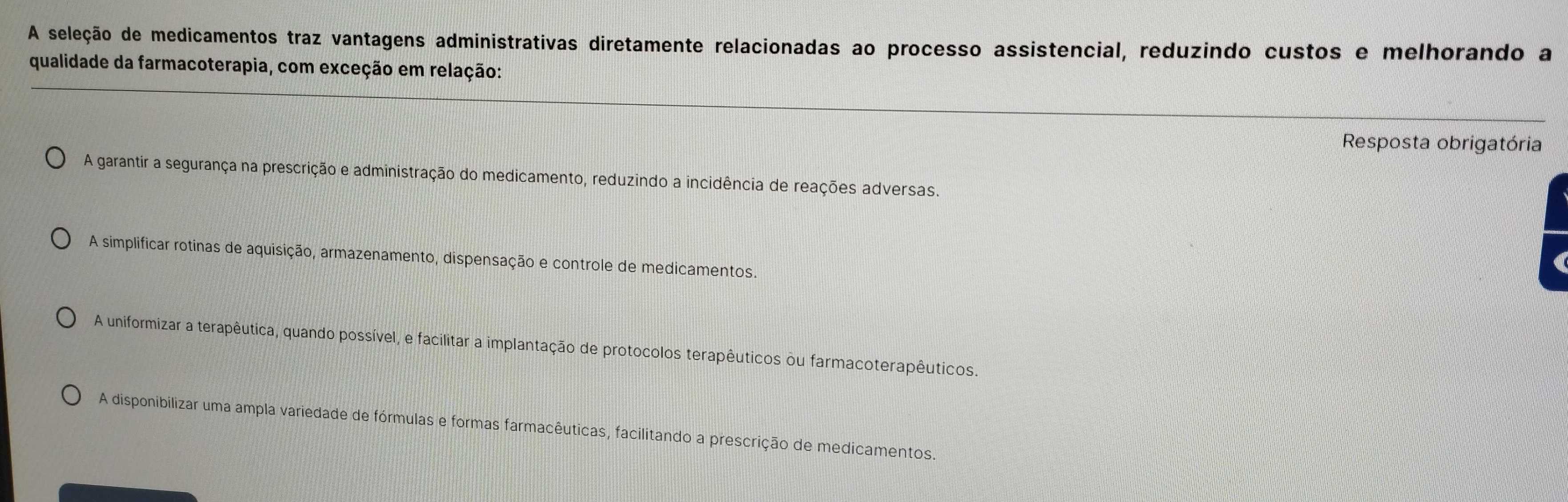 A seleção de medicamentos traz vantagens administrativas diretamente relacionadas ao processo assistencial, reduzindo custos e melhorando a
qualidade da farmacoterapia, com exceção em relação:
Resposta obrigatória
A garantir a segurança na prescrição e administração do medicamento, reduzindo a incidência de reações adversas.
A simplificar rotinas de aquisição, armazenamento, dispensação e controle de medicamentos
A uniformizar a terapêutica, quando possível, e facilitar a implantação de protocolos terapêuticos ou farmacoterapêuticos.
A disponibilizar uma ampla variedade de fórmulas e formas farmacêuticas, facilitando a prescrição de medicamentos.