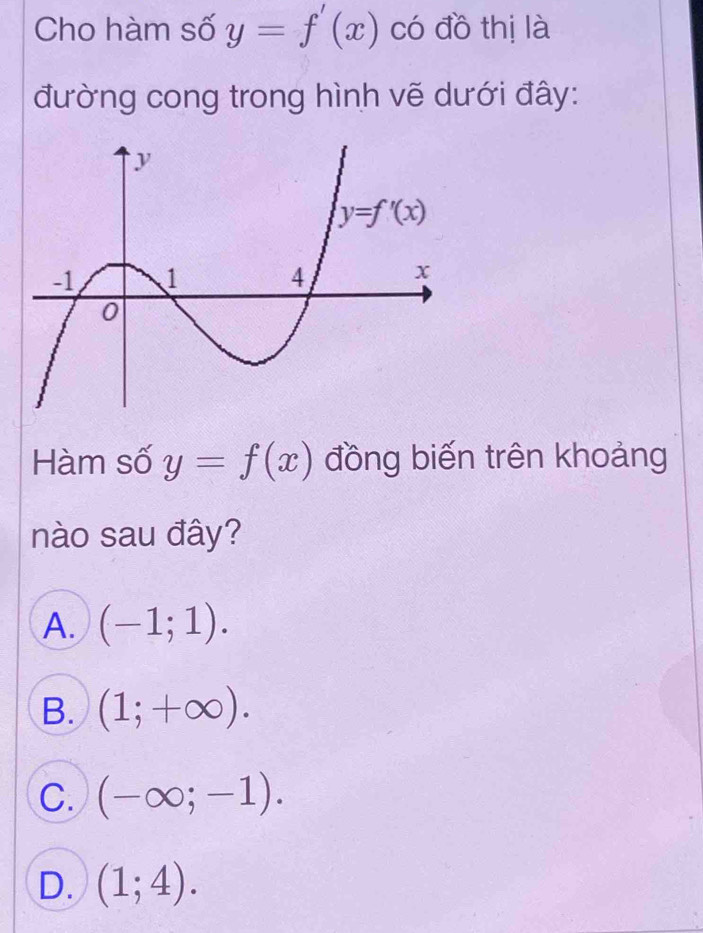 Cho hàm số y=f'(x) có đồ thị là
đường cong trong hình vẽ dưới đây:
Hàm số y=f(x) đồng biến trên khoảng
nào sau đây?
A. (-1;1).
B. (1;+∈fty ).
C. (-∈fty ;-1).
D. (1;4).