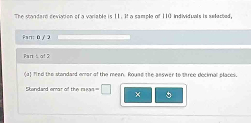 The standard deviation of a variable is 11. If a sample of 110 individuals is selected, 
Part: 0 / 2 
Part 1 of 2 
(a) Find the standard error of the mean. Round the answer to three decimal places. 
Standard error of the mean