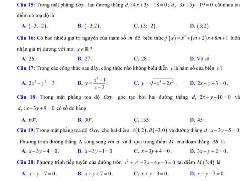 Trong mặt phẳng Oxy, hai đường thắng d_1:4x+3y-18=0;d_2:3x+5y-19=0 cắt nhau tại
điểm có toạ độ là
A. (-3;-2). B. (-3;2). C. (3;-2). D. (3;2).
Câu 16: Có bao nhiêu giá trị nguyên của tham số m đề biểu thức f(x)=x^2+(m+2)x+8m+1 luôn
nhận giá trị dương với mọi x∈ R ?
A. 26 . B. 27 . C. 28 . D. Vô số.
Câu 17: Trong các công thức sau đây, công thức nào không biểu diễn y là hàm số của biển x ?
A. 2x^2+y^2=3. B. y= (x^2+1)/x-2 . C. y=sqrt(-x^4+2x^2). D. 2x-y+3=0.
Câu 18: Trong mặt phẳng tọa độ Oxy, góc tạo bởi hai đường thẳng d_1:2x-y-10=0 và
d_2:x-3y+9=0 có số đo bằng
A. 60°. B. 30°. C. 135°. D. 45°.
Câu 19: Trong mặt phẳng tọa độ Oxy, cho hai điểm A(1;2),B(-3;0) và đường thắng d:x-3y+5=0. Phương trình đường thẳng Δ song song với đ và đi qua trung điểm M của đoạn thẳng AB là
A. x-3y-4=0. B. x-3y-1=0 C. x-3y+4=0. D. 3x+y+2=0.
Câu 20: Phương trình tiếp tuyến của đường tròn x^2+y^2-2x-4y-3=0 tại điểm M(3;4) là
A. x+y-7=0. B. x+y+7=0. C. x+y-3=0. D. x-y-7=0.