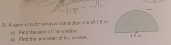 A semi-circular window has a diameter of 1,8 m. 
a) Find the area of the window. 
b) Find the perimeter of the window.