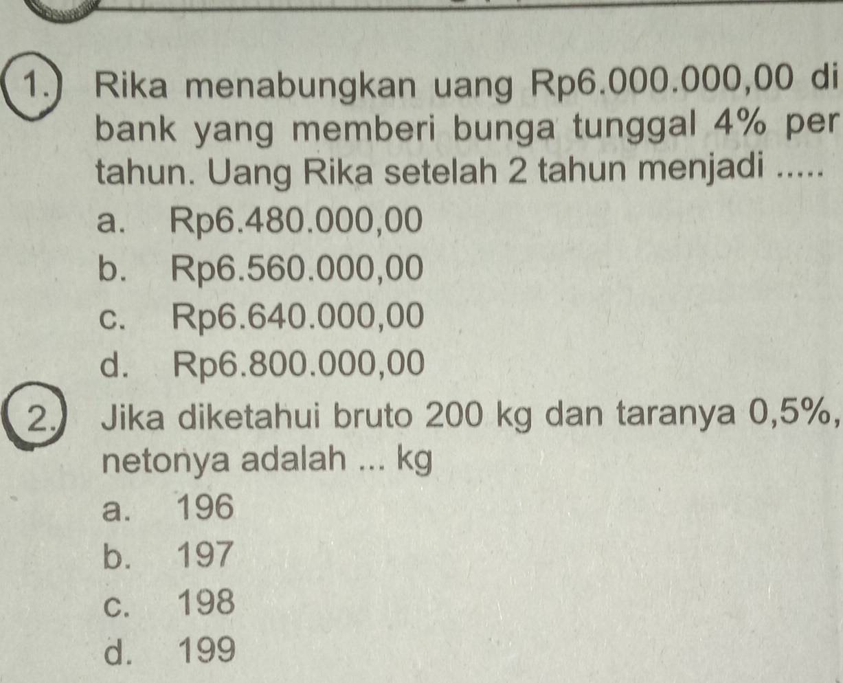 1.) Rika menabungkan uang Rp6.000.000,00 di
bank yang memberi bunga tunggal 4% per
tahun. Uang Rika setelah 2 tahun menjadi .....
a. Rp6.480.000,00
b. Rp6.560.000,00
c. Rp6.640.000,00
d. Rp6.800.000,00
2. Jika diketahui bruto 200 kg dan taranya 0,5%,
netonya adalah ... kg
a. 196
b. 197
c. 198
d. 199