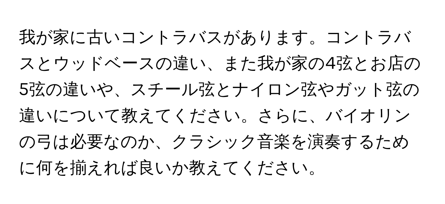 我が家に古いコントラバスがあります。コントラバスとウッドベースの違い、また我が家の4弦とお店の5弦の違いや、スチール弦とナイロン弦やガット弦の違いについて教えてください。さらに、バイオリンの弓は必要なのか、クラシック音楽を演奏するために何を揃えれば良いか教えてください。