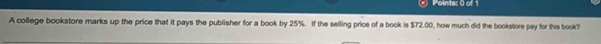 A college bookstore marks up the price that it pays the publisher for a book by 25%. If the selling price of a book is $72.00, how much did the bookstore pay for this book?