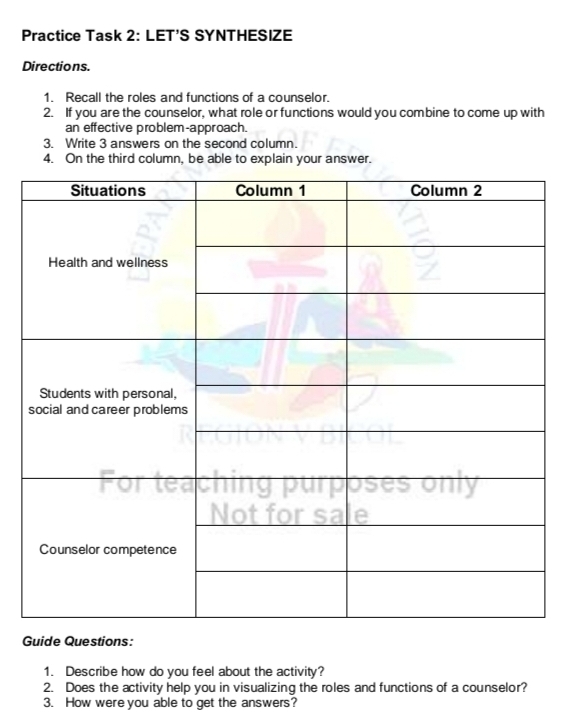 Practice Task 2: LET’S SYNTHESIZE 
Directions. 
1. Recall the roles and functions of a counselor. 
2. If you are the counselor, what role or functions would you combine to come up with 
an effective problem-approach. 
3. Write 3 answers on the second column. 
4. On the third column, be able to explain your answer. 
Guide Questions: 
1. Describe how do you feel about the activity? 
2. Does the activity help you in visualizing the roles and functions of a counselor? 
3. How were you able to get the answers?