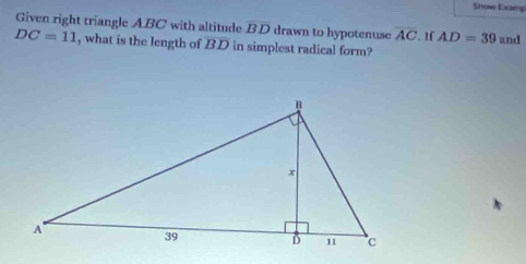 Show Examp 
Given right triangle ABC with altitude overline BD drawn to hypotenuse overline AC AD=39 and
DC=11 , what is the length of BD in simplest radical form?