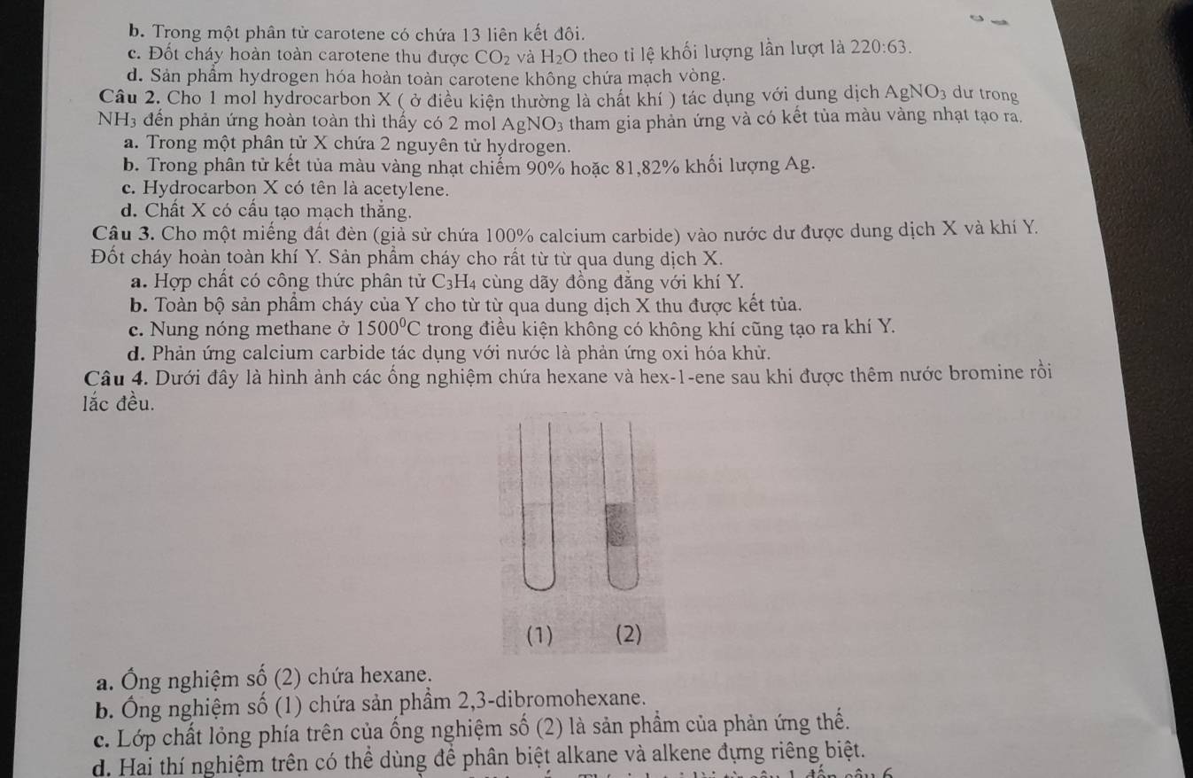 b. Trong một phân tử carotene có chứa 13 liên kết đôi.
c. Đốt cháy hoàn toàn carotene thu được CO_2 và H_2O theo ti lệ khối lượng lần lượt là 220:63.
d. Sản phẩm hydrogen hóa hoàn toàn carotene không chứa mạch vòng.
Câu 2. Cho 1 mol hydrocarbon X ( ở điều kiện thường là chất khí ) tác dụng với dung dịch AgNO_3 dư trong
NH3 đến phản ứng hoàn toàn thì thấy có 2 mol AgNO_3 s tham gia phản ứng và có kết tủa màu vàng nhạt tạo ra.
a. Trong một phân tử X chứa 2 nguyên tử hydrogen.
b. Trong phân tử kết tủa màu vàng nhạt chiếm 90% hoặc 81,82% khối lượng Ag.
c. Hydrocarbon X có tên là acetylene.
d. Chất X có cấu tạo mạch thắng.
Câu 3. Cho một miếng đất đèn (giả sử chứa 100% calcium carbide) vào nước dư được dung dịch X và khí Y.
Đốt cháy hoàn toàn khí Y. Sản phẩm cháy cho rất từ từ qua dung dịch X.
a. Hợp chất có công thức phân tử C_3H_4 cùng dãy đồng đẳng với khí Y.
b. Toàn bộ sản phẩm cháy của Y cho từ từ qua dung dịch X thu được kết tủa.
c. Nung nóng methane ở 1500°C trong điều kiện không có không khí cũng tạo ra khí Y.
d. Phản ứng calcium carbide tác dụng với nước là phản ứng oxi hóa khử.
Câu 4. Dưới đây là hình ảnh các ống nghiệm chứa hexane và hex-1-ene sau khi được thêm nước bromine rồi
lắc đều.
a. Ông nghiệm số (2) chứa hexane.
b. Ông nghiệm số (1) chứa sản phầm 2,3-dibromohexane.
c. Lớp chất lỏng phía trên của ống nghiệm số (2) là sản phẩm của phản ứng thế.
d. Hai thí nghiệm trên có thể dùng để phân biệt alkane và alkene đựng riêng biệt.