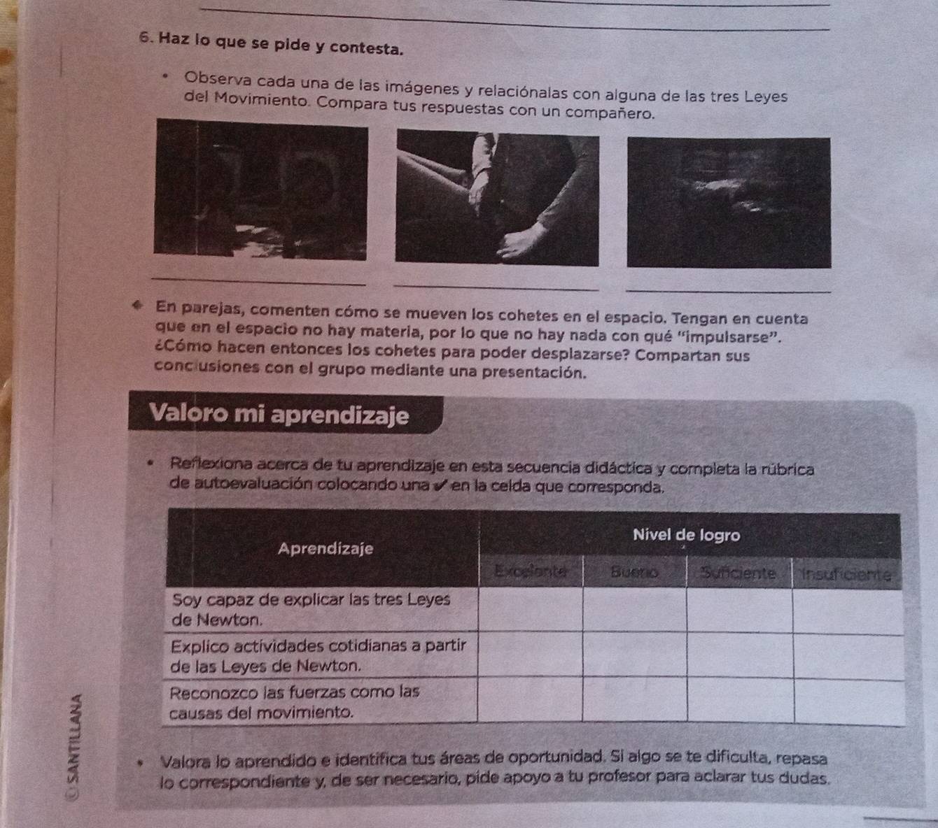 Haz lo que se pide y contesta. 
Observa cada una de las imágenes y relaciónalas con alguna de las tres Leyes 
del Movimiento. Compara tus respuestas con un compañero. 
_ 
_ 
_ 
En parejas, comenten cómo se mueven los cohetes en el espacio. Tengan en cuenta 
que en el espacio no hay materia, por lo que no hay nada con qué ''impulsarse”. 
¿Cómo hacen entonces los cohetes para poder desplazarse? Compartan sus 
conclusiones con el grupo mediante una presentación. 
Valoro mi aprendizaje 
Reflexiona acerca de tu aprendizaje en esta secuencia didáctica y completa la rúbrica 
de autoevaluación colocando una en la celda que corresponda. 
E 
Valora lo aprendido e identífica tus áreas de oportunidad. Si algo se te dificulta, repasa 
lo correspondiente y, de ser necesario, pide apoyo a tu profesor para aclarar tus dudas.