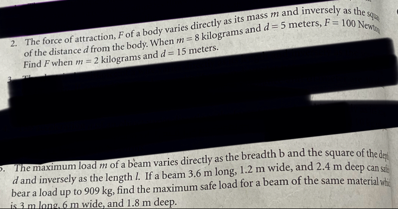 The force of attraction, F of a body varies directly as its ma 
nd inversely as the squ 
of the distance d from the body. When m=8 kilograms and d=5 meters, F=100 Newto 
Find F when m=2 kilograms and d=15 meters. 
3 
o. The maximum load m of a beam varies directly as the breadth b and the square of the de 
d and inversely as the length l. If a beam 3.6 m long, 1.2 m wide, and 2.4 m deep can sa 
bear a load up to 909 kg, find the maximum safe load for a beam of the same material whi 
is 3 m long, 6 m wide, and 1.8 m deep.