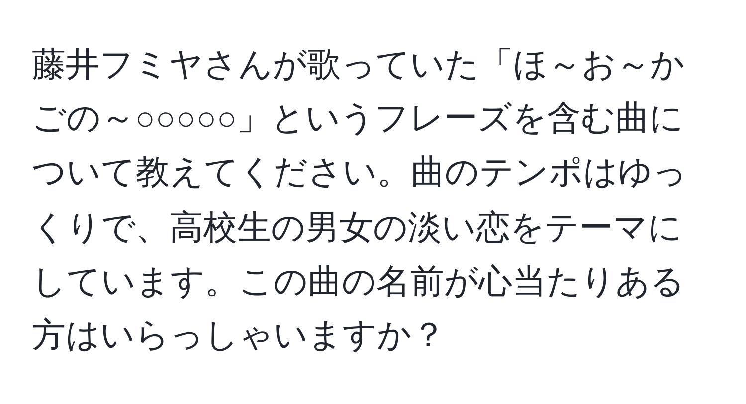 藤井フミヤさんが歌っていた「ほ～お～かごの～○○○○○」というフレーズを含む曲について教えてください。曲のテンポはゆっくりで、高校生の男女の淡い恋をテーマにしています。この曲の名前が心当たりある方はいらっしゃいますか？