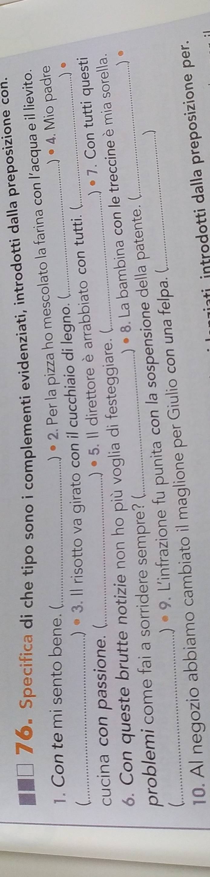 Specifica di che tipo sono i complementi evidenziati, introdotti dalla preposizione con. 
1. Con te mi sento bene. (_ 
) • 2. Per la pizza ho mescolato la farina con l’acqua e il lievito. 
) L 
. 
_ 
) • 3. Il risotto va girato con il cucchiaio di legno. (_ _ 4. Mio padre 
· 7 . Con tutti questi 
cucina con passione. (_ 
.) • 5. Il direttore è arrabbiato con tutti. ( 
) · c 3. La bambina con le treccine è mia sorella. 
6. Con queste brutte notizie non ho più voglia di festeggiare. ( 
). 
problemi come fai a sorridere sempre? ( 
) 
) · 9 . L'infrazione fu punita con la sospensione della patente. ( 
 
10. Al negozio abbiamo cambiato il maglione per Giulio con una felpa. ( 
ti introdotti dalla preposizione per.