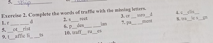 5._ 
_ 
4. c 
Exercise 2. Complete the words of traffic with the missing letters._ _clis 
1. r d 2.s reet 3. cr ssro d 
8.tra_ ic s_ gn 
5. __ot_ _rist __des_ _ian 7. pa_ _ment 
6. p 
9. t_ affic li_ ts 10. traff_ ru _es