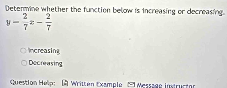 Determine whether the function below is increasing or decreasing.
y= 2/7 x- 2/7 
Increasing
Decreasing
Question Help: Written Example Message instructor