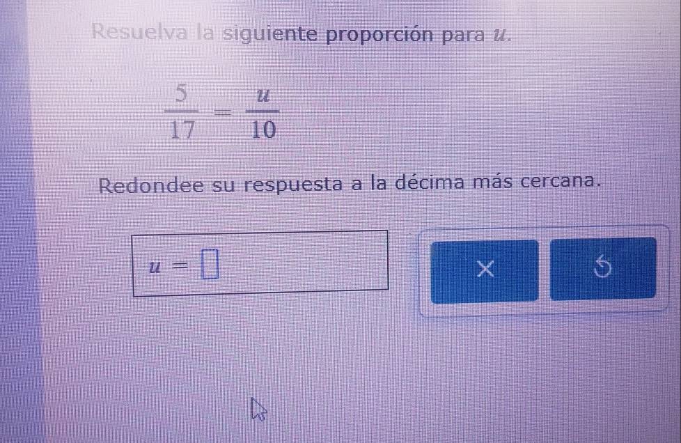 Resuelva la siguiente proporción para u.
 5/17 = u/10 
Redondee su respuesta a la décima más cercana.
u=□
×
5