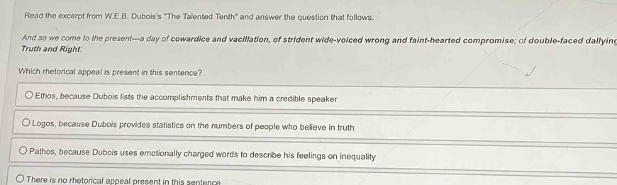 Read the excerpt from W.E.B. Dubois's "The Talented Tenth" and answer the question that follows.
And so we come to the present—a day of cowardice and vacillation, of strident wide-voiced wrong and faint-hearted compromise; of double-faced dallying
Truth and Right:
Which rhetorical appeal is present in this sentence?
Ethos, because Dubois lists the accomplishments that make him a credible speaker
Logos, because Dubois provides statistics on the numbers of people who believe in truth
Pathos, because Dubois uses emotionally charged words to describe his feelings on inequality
There is no rhetorical appeal present in this sentence