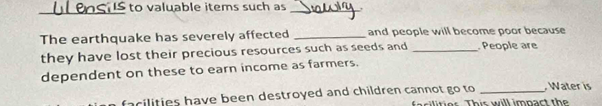 to valuable items such as_ 
The earthquake has severely affected _and people will become poor because 
they have lost their precious resources such as seeds and _ People are 
dependent on these to earn income as farmers. 
facilities have been destroyed and children cannot go to_ 
, Water is 
s t e r Th is w ill impart th