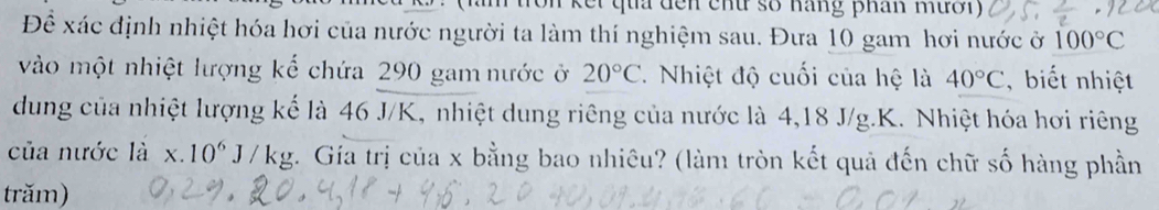 Kkết qua đến chu số hăng phân mười) 
Để xác định nhiệt hóa hơi của nước người ta làm thí nghiệm sau. Đưa 10 gam hơi nước ở 100°C
vào một nhiệt lượng kể chứa 290 gam nước ở 20°C. Nhiệt độ cuối của hệ là 40°C , biết nhiệt 
dung của nhiệt lượng kể là 46 J/K, nhiệt dung riêng của nước là 4, 18 J/g. K. Nhiệt hóa hơi riêng 
của nước là x.10^6J/kg t. Gía trị của x bằng bao nhiêu? (làm tròn kết quả đến chữ số hàng phần 
trăm)