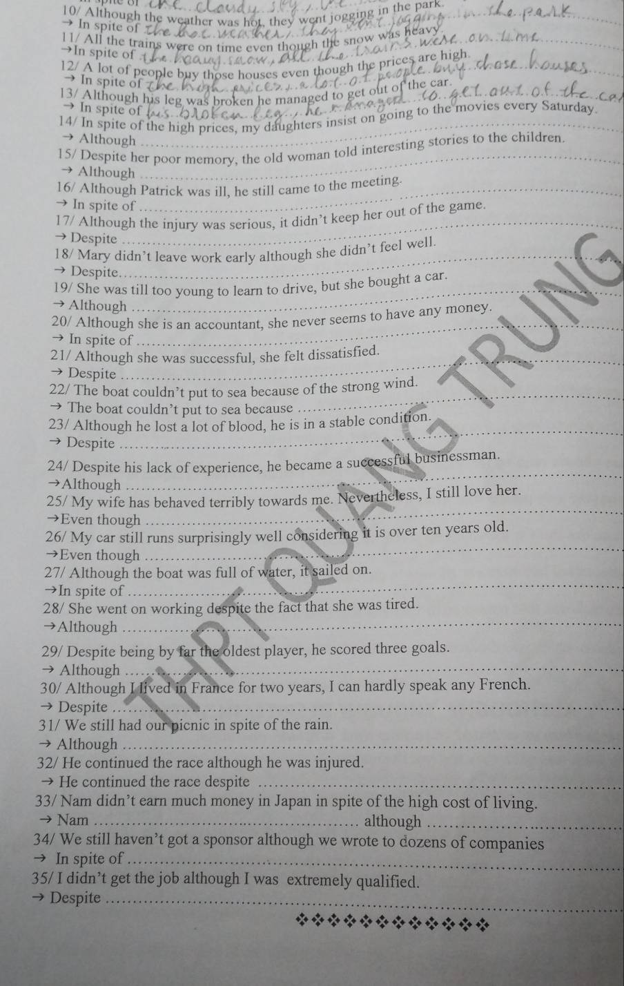 10/ Although the weather was hot, they w nt jogging in the park .
In spite of
_
_
11/ All the trains were on tim
_
→In spite of
_
_
12/ A lot of peopl
_
→ In spite o
r 
13/ Although h
_
→In spite of
14/ In spite of the high prices, my daughters insist on going to the movies every Saturday.
Although
15/ Despite her poor memory, the old woman told interesting stories to the children.
→ Although
16/ Although Patrick was ill, he still came to the meeting
→ In spite of
17/ Although the injury was serious, it didn’t keep her out of the game.
→ Despite
_
18/ Mary didn’t leave work early although she didn’t feel well.
→ Despite
Although
_
19/ She was till too young to learn to drive, but she bought a car.
20/ Although she is an accountant, she never seems to have any money.
→ In spite of
_
21/ Although she was successful, she felt dissatisfied.
→ Despite
22/ The boat couldn’t put to sea because of the strong wind.
→ The boat couldn’t put to sea because
_
23/ Although he lost a lot of blood, he is in a stable condition.
→ Despite
_
24/ Despite his lack of experience, he became a successful businessman.
→Although
_
25/ My wife has behaved terribly towards me. Nevertheless, I still love her.
→Even though
_
26/ My car still runs surprisingly well considering it is over ten years old.
→Even though
_
27/ Although the boat was full of water, it sailed on.
→In spite of
_
28/ She went on working despite the fact that she was tired.
→Although
_
_
29/ Despite being by far the oldest player, he scored three goals.
→ Although
30/ Although I lived in France for two years, I can hardly speak any French.
→ Despite_
31/ We still had our picnic in spite of the rain.
→ Although_
32/ He continued the race although he was injured.
→ He continued the race despite_
33/ Nam didn’t earn much money in Japan in spite of the high cost of living.
→ Nam _although_
34/ We still haven’t got a sponsor although we wrote to dozens of companies
→ In spite of_
35/ I didn’t get the job although I was extremely qualified.
→ Despite_