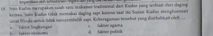 tergantikan oleh kebudayaan negara lain yang tseba
19. Soto Kudus merupakan salah satu makanan tradisional dari Kudus yang terbuat dari daging
kerbau. Soto Kudus tidak memakai daging sapi karena saat itu Sunan Kudus menghormati
umat Hindu untuk tidak menyembelih sapi. Keberagaman tersebut yang disebabkan oleh ...,
a. faktor lingkungan c. faktor agama
b. faktor ekonomi d. faktor politik