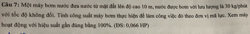 Một máy bơm nước đưa nước từ mặt đất lên độ cao 10 m, nước được bơm với lưu lượng là 30 kg /phút 
với tốc độ không đổi. Tính công suất máy bơm thực hiện đề làm công việc đó theo đơn vị mã lực. Xem máy 
hoạt động với hiệu suất gần đúng bằng 100%. (ĐS: 0,066 HP)