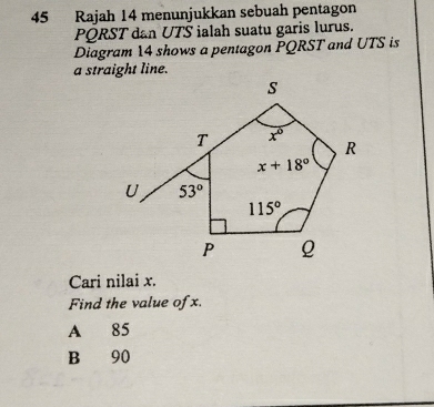 Rajah 14 menunjukkan sebuah pentagon
PQRST dan UTS ialah suatu garis lurus.
Diagram 14 shows a pentagon PQRST and UTS is
Cari nilai x.
Find the value ofx.
A 85
B 90