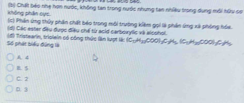 Chất bão nhẹ hơn nước, không tan trong nước nhưng tan nhiều trong dung môi hữu cơ
không phân cục.
(c) Phần ứng thủy phần chất báo trong môi trường kềm gọi là phản ứng xã phòng hóa.
(d) Các ester đều được điều chế từ acid carboxylic và alcohol.
(đ) Tristearin, triolein có công thức lần lượt lậ: (C_10H_20COO)_3C_3H_5(C_1H_30OOO)_3C_3H_5
Số phát biểu đứng là
A. 4
B. 5
C. 2
D. 3