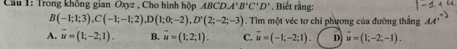 Cầu 1: Trong không gian Oxyz , Cho hình hộp ABCD, A'B'C'D'. Biết rằng:
B(-1;1;3), C(-1;-1;2), D(1;0;-2), D'(2;-2;-3). Tìm một véc tơ chỉ phương của đường thẳng AA'
A. vector u=(1;-2;1). B. vector u=(1;2;1). C. vector u=(-1;-2;1). D vector u=(1;-2;-1).