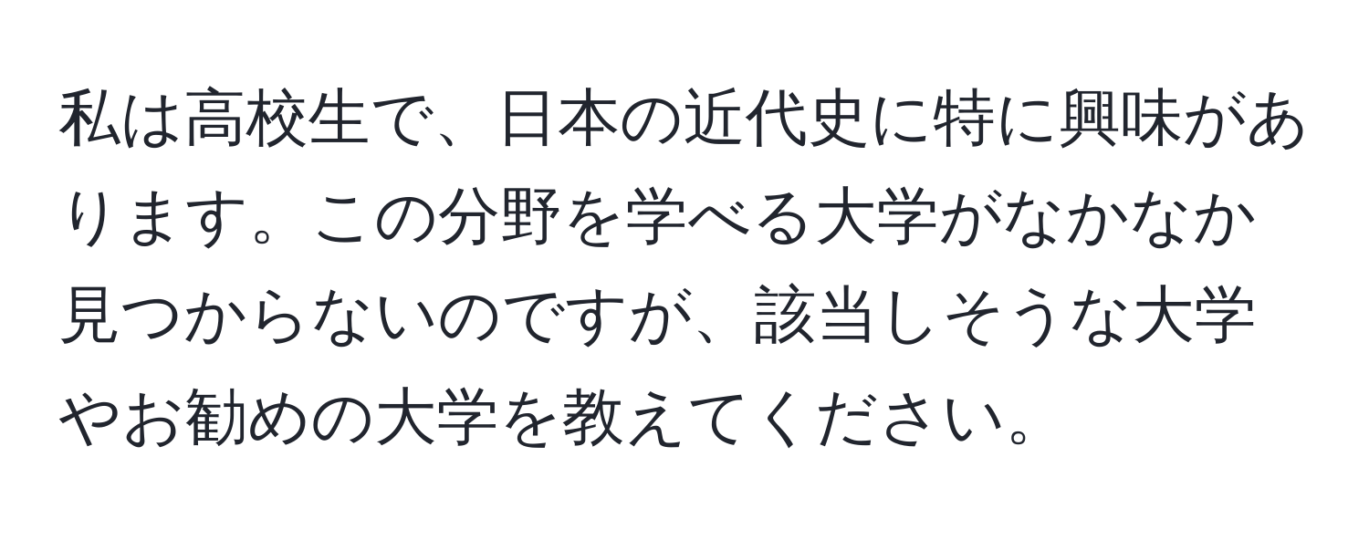 私は高校生で、日本の近代史に特に興味があります。この分野を学べる大学がなかなか見つからないのですが、該当しそうな大学やお勧めの大学を教えてください。