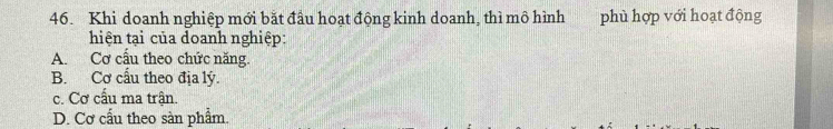 Khi doanh nghiệp mới bắt đầu hoạt động kinh doanh, thì mô hình phù hợp với hoạt động
hiện tại của doanh nghiệp:
A. Cơ cấu theo chức năng.
B. Cơ cấu theo địa lý.
c. Cơ cấu ma trận.
D. Cơ cấu theo sàn phẩm.