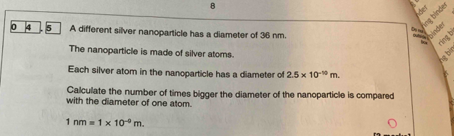 nder 
ing binde 
Do m
0 4 . 5 A different silver nanoparticle has a diameter of 36 nm. 
。 binder 
ring b 
The nanoparticle is made of silver atoms. 
ng b 
Each silver atom in the nanoparticle has a diameter of 2.5* 10^(-10)m. 
aT 
Calculate the number of times bigger the diameter of the nanoparticle is compared 
with the diameter of one atom.
1nm=1* 10^(-9)m.