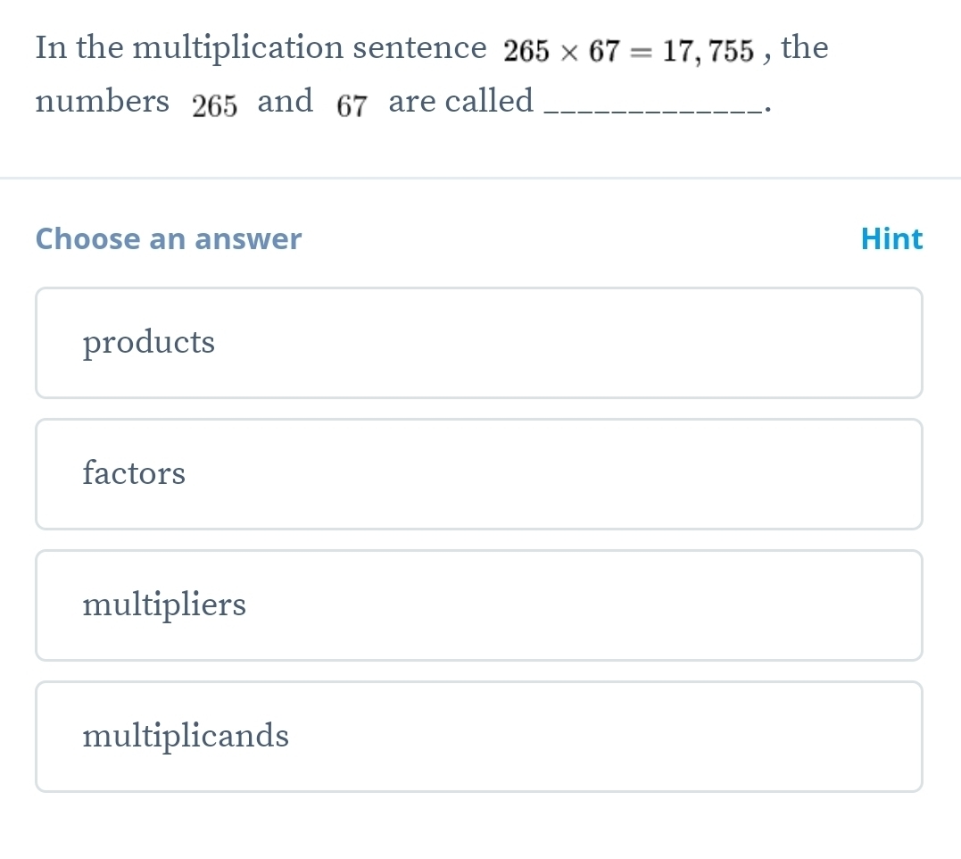 In the multiplication sentence 265* 67=17,755 , the
numbers 265 and 67 are called_
Choose an answer Hint
products
factors
multipliers
multiplicands