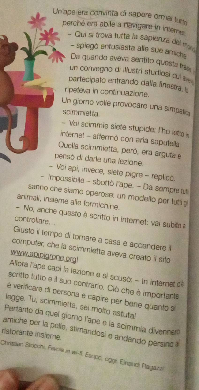 Un'ape era convinta di sapere ormaí tutto 
perché era abile a navigare in internet 
- Qui si trova tutta la sapienza del mon 
- spiegò entusiasta alle sue amiche 
Da quando aveva sentito questa fras 
un convegno di illustri studiosi cul av 
partecipato entrando dalla finestra, la 
ripeteva in continuazione. 
Un giorno volle provocare una simpatica 
scimmietta. 
- Voi scimmie siete stupide: I'ho letto in 
internet - affermò con aria saputella. 
Quella scimmietta, però, era arguta e 
pensò di darle una lezione. 
- Voi api, invece, siete pigre - replicò. 
- Impossibile - sbottò l'ape. - Da sempre tut 
sanno che siamo operose: un modello per tutti g 
animali, insieme alle formichine. 
- No, anche questo è scritto in internet: vai subito a 
controllare. .. 
Giusto il tempo di tornare a casa e accendere il 
computer, che la scimmietta aveva creato il sito 
www.apipigrone.org! 
Allora l'ape capì la lezione e si scusò: - In internet de 
scritto tutto e il suo contrario. Ciò che è importante 
è verificare di persona e capire per bene quanto s 
legge. Tu, scimmietta, sei molto astuta! 
Pertanto da quel giorno l'ape e la scimmia divennero 
amiche per la pelle, stimandosi e andando persino a 
ristorante insieme. 
Christian Stocchi, Favole in wi-fi. Esopo, oggi, Einaudi Ragazz