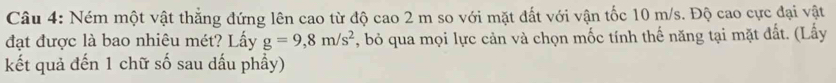 Ném một vật thẳng đứng lên cao từ độ cao 2 m so với mặt đất với vận tốc 10 m/s. Độ cao cực đại vật 
đạt được là bao nhiêu mét? Lấy g=9,8m/s^2 , bỏ qua mọi lực cản và chọn mốc tính thế năng tại mặt đất. (Lấy 
kết quả đến 1 chữ số sau dấu phầy)