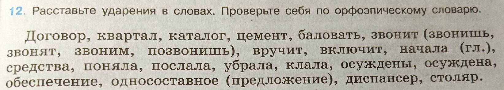 Расставьте ударения в словах. Проверьте себя по орфоэпическому словарю. 
Договор, квартал, каталог, цемент, баловать, звеонит αзвеонеишеь, 
звонят, звоним, позвониШь), вручит, включит, начала (гл.), 
средства， поняла, послала, убрала, клала, осуждены, осуждена, 
обеспечение, односоставное (предложение), диспансер, столяр.