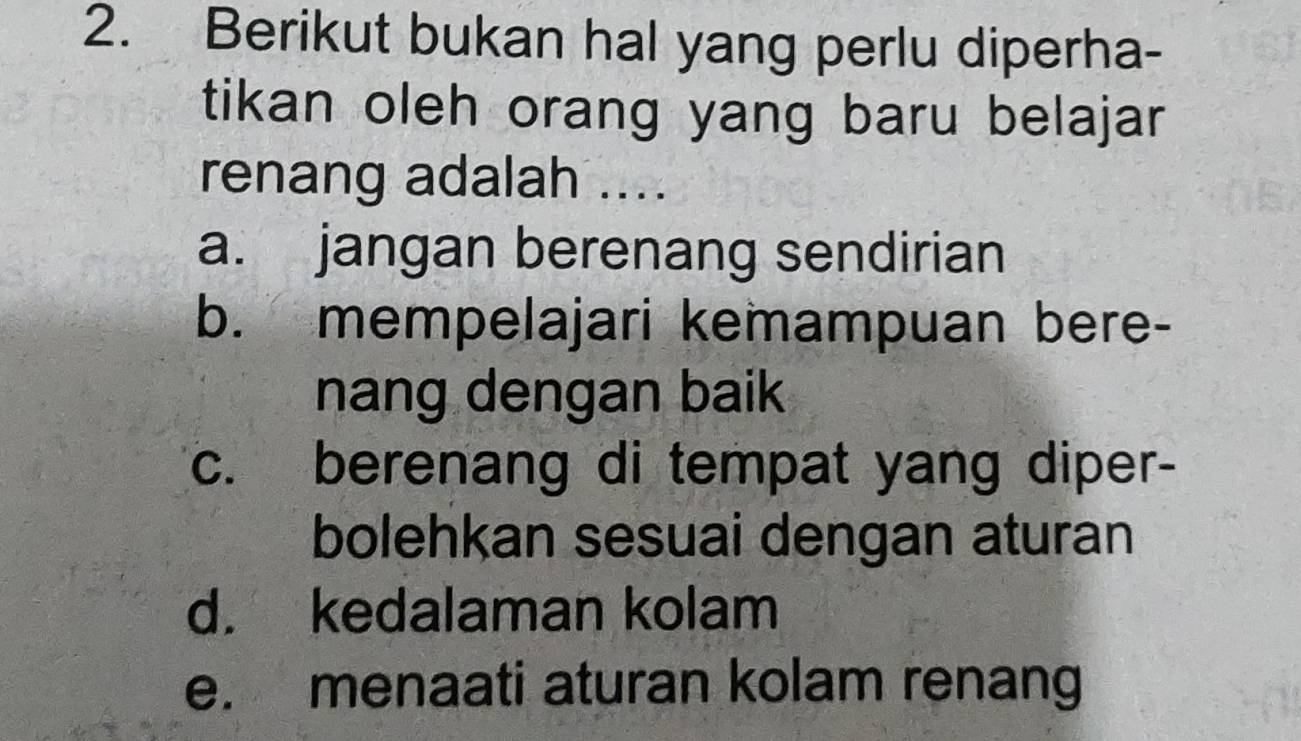 Berikut bukan hal yang perlu diperha-
tikan oleh orang yang baru belajar
renang adalah ....
a. jangan berenang sendirian
b. mempelajari kemampuan bere-
nang dengan baik
c. berenang di tempat yang diper-
bolehkan sesuai dengan aturan
d. kedalaman kolam
e. menaati aturan kolam renang