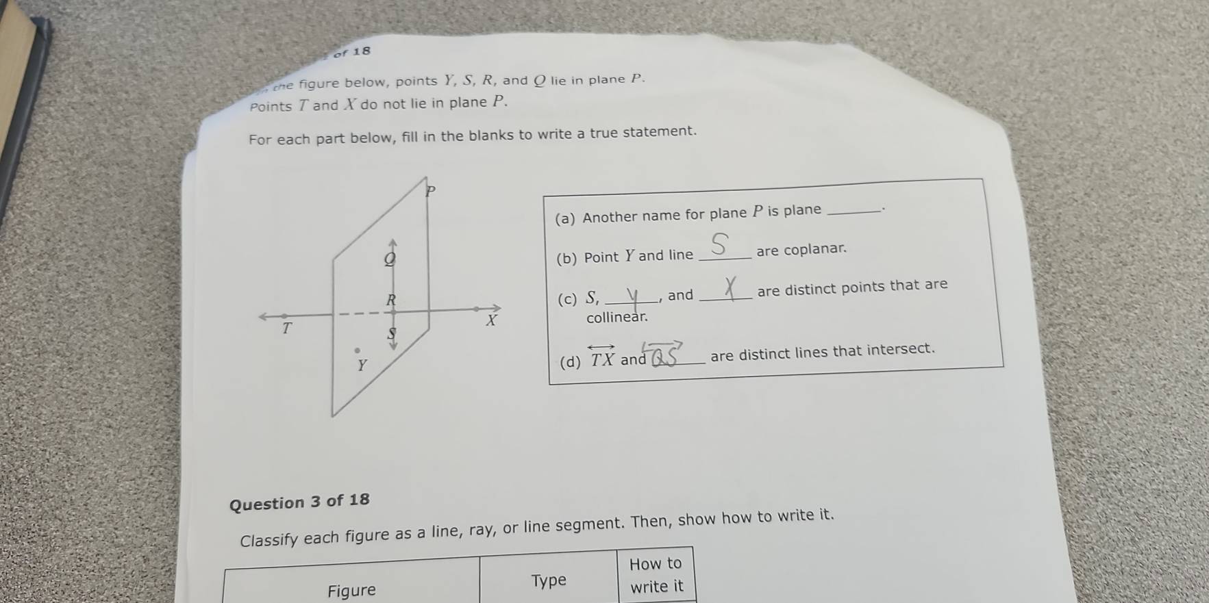 the figure below, points Y, S, R, and Q lie in plane P. 
Points T and X do not lie in plane P. 
For each part below, fill in the blanks to write a true statement. 
(a) Another name for plane P is plane_ 
(b) Point Y and line _are coplanar. 
(c) S, _, and _are distinct points that are 
collinear. 
(d) overleftrightarrow TX and _are distinct lines that intersect. 
Question 3 of 18 
Classify each figure as a line, ray, or line segment. Then, show how to write it. 
How to 
Figure Type write it